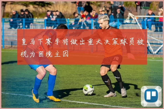 皇马下赛季将做出重大决策球员被视为困境主因