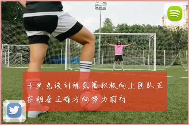 卡里克谈训练氛围积极向上团队正在朝着正确方向努力前行