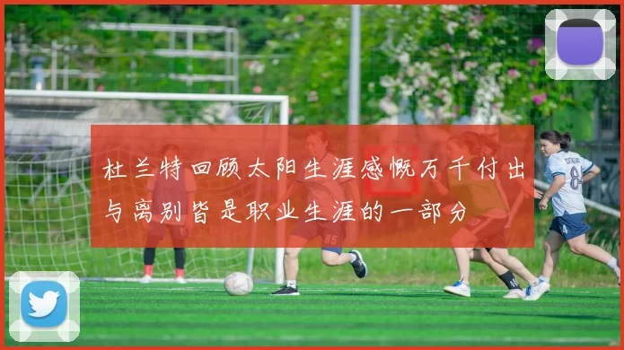 杜兰特回顾太阳生涯感慨万千付出与离别皆是职业生涯的一部分