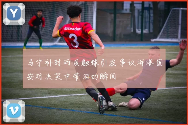 马宁补时两度触球引发争议海港国安对决笑中带泪的瞬间