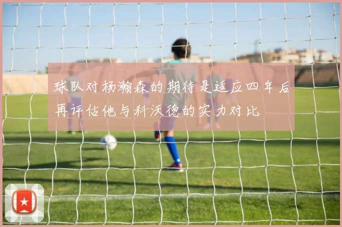 球队对杨瀚森的期待是适应四年后再评估他与科沃德的实力对比
