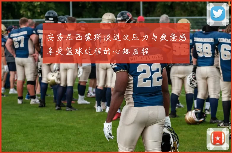 安芬尼西蒙斯谈进攻压力与疲惫感享受篮球过程的心路历程