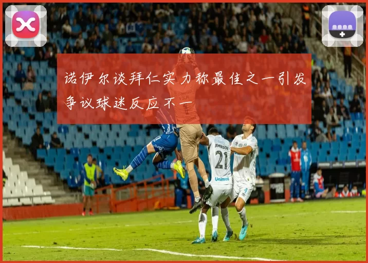 诺伊尔谈拜仁实力称最佳之一引发争议球迷反应不一