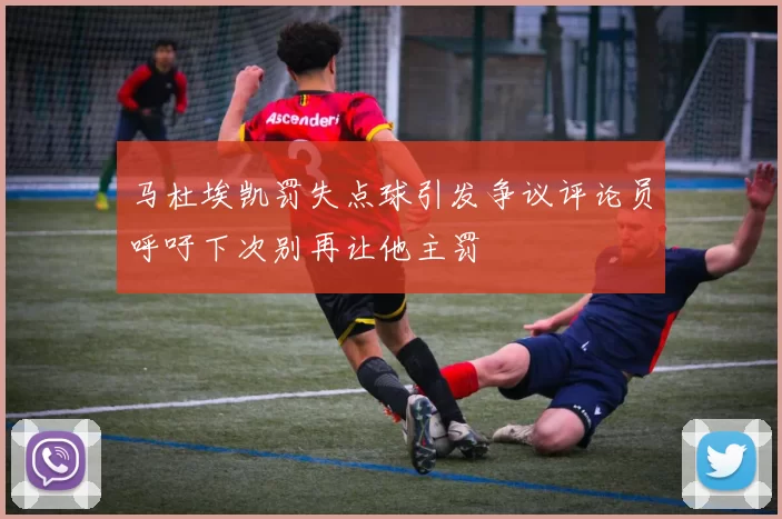 马杜埃凯罚失点球引发争议评论员呼吁下次别再让他主罚